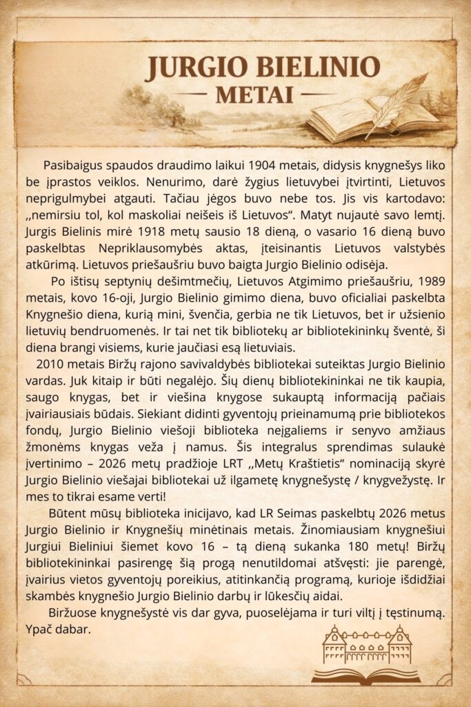 Paveikslėlyje pateikiamas tekstas apie Jurgio Bielinio gyvenimą ir palikimą. Aprašoma, kaip jis prisidėjo prie lietuvių tautos atgimimo ir Lietuvos nepriklausomybės atkūrimo. Tekste paminima, kad 2010 m. Biržų rajono savivaldybės bibliotekai buvo suteiktas Jurgio Bielinio vardas, o taip pat kalbama apie bibliotekos vaidmenį puoselėjant lietuvišką kultūrą ir švietimą. 2026 m. minėsime 180-ąsias Jurgio Bielinio gimimo metines ir bibliotekos jubiliejų.